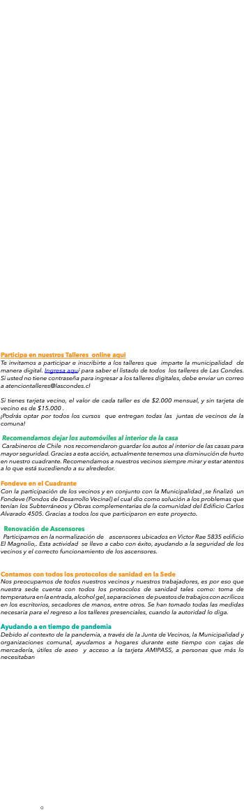  Participa en nuestros Talleres online aqui Te invitamos a participar e inscribirte a los talleres que imparte la municipalidad de manera digital. Ingresa aquí para saber el listado de todos los talleres de Las Condes. Si usted no tiene contraseña para ingresar a los talleres digitales, debe enviar un correo a atenciontalleres@lascondes.cl Si tienes tarjeta vecino, el valor de cada taller es de $2.000 mensual, y sin tarjeta de vecino es de $15.000 . ¡Podrás optar por todos los cursos que entregan todas las juntas de vecinos de la comuna! Recomendamos dejar los automóviles al interior de la casa. Carabineros de Chile nos recomendaron guardar los autos al interior de las casas para mayor seguridad. Gracias a esta acción, actualmente tenemos una disminución de hurto en nuestro cuadrante. Recomendamos a nuestros vecinos siempre mirar y estar atentos a lo que está sucediendo a su alrededor. Fondeve en el Cuadrante Con la participación de los vecinos y en conjunto con la Municipalidad ,se finalizó un Fondeve (Fondos de Desarrollo Vecinal) el cual dio como solución a los problemas que tenían los Subterráneos y Obras complementarias de la comunidad del Edificio Carlos Alvarado 4505. Gracias a todos los que participaron en este proyecto. Renovación de Ascensores Participamos en la normalización de ascensores ubicados en Victor Rae 5835 edificio El Magnolio,. Esta actividad se llevo a cabo con éxito, ayudando a la seguridad de los vecinos y el correcto funcionamiento de los ascensores. Contamos con todos los protocolos de sanidad en la Sede Nos preocupamos de todos nuestros vecinos y nuestros trabajadores, es por eso que nuestra sede cuenta con todos los protocolos de sanidad tales como: toma de temperatura en la entrada, alcohol gel, separaciones de puestos de trabajos con acrílicos en los escritorios, secadores de manos, entre otros. Se han tomado todas las medidas necesaria para el regreso a los talleres presenciales, cuando la autoridad lo diga. Ayudando a en tiempo de pandemia Debido al contexto de la pandemia, a través de la Junta de Vecinos, la Municipalidad y organizaciones comunal, ayudamos a hogares durante este tiempo con cajas de mercadería, útiles de aseo y acceso a la tarjeta AMIPASS, a personas que más lo necesitaban 
