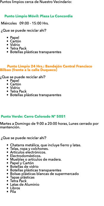 Puntos limpios cerca de Nuestro Vecindario: Punto Limpio Móvil: Plaza La Concordia Miércoles 09:00 - 15:00 Hrs. ¿Que se puede reciclar ahí? Papel Cartón Vidrio Tetra Pack Botellas plásticas transparentes Punto Limpio 24 Hrs.: Bandejón Central Francisco Bilbao (frente a la calle Duqueco) ¿Que se puede reciclar ahí? Papel Cartón Vidrio Tetra Pack Botellas plásticas transparentes Punto Verde: Cerro Colorado Nº 5051 Martes a Domingo de 9:00 a 20:00 horas, Lunes cerrado por mantención. ¿Que se puede reciclar ahí? Chatarra metálica, que incluye fierro y latas. Telas, ropa y colchones. Artículos electrónicos. Electrodomésticos. Muebles o artículos de madera. Papel y Cartón Botellas de vidrio Botellas plásticas transparentes Bolsas plásticas blancas de supermercado Tapas plásticas Tetra Pack Latas de Aluminio Libros Pila 
