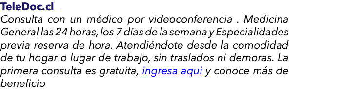 TeleDoc.cl Consulta con un médico por videoconferencia . Medicina General las 24 horas, los 7 días de la semana y Especialidades previa reserva de hora. Atendiéndote desde la comodidad de tu hogar o lugar de trabajo, sin traslados ni demoras. La primera consulta es gratuita, ingresa aqui y conoce más de beneficio 