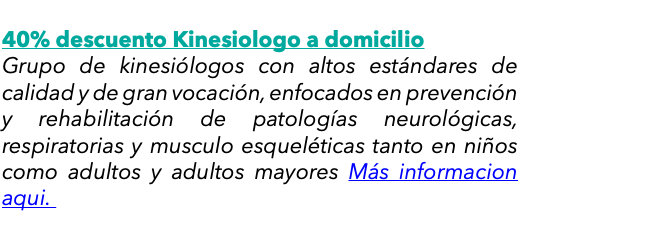  40% descuento Kinesiologo a domicilio Grupo de kinesiólogos con altos estándares de calidad y de gran vocación, enfocados en prevención y rehabilitación de patologías neurológicas, respiratorias y musculo esqueléticas tanto en niños como adultos y adultos mayores Más informacion aqui. 