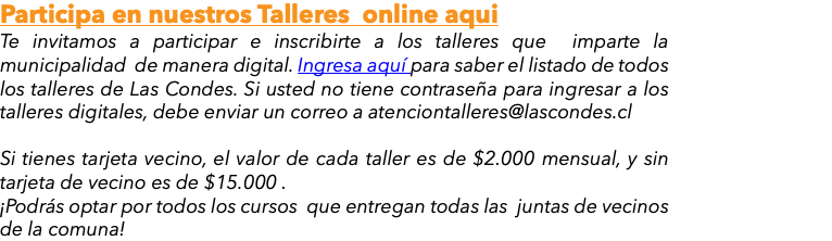 Participa en nuestros Talleres online aqui Te invitamos a participar e inscribirte a los talleres que imparte la municipalidad de manera digital. Ingresa aquí para saber el listado de todos los talleres de Las Condes. Si usted no tiene contraseña para ingresar a los talleres digitales, debe enviar un correo a atenciontalleres@lascondes.cl Si tienes tarjeta vecino, el valor de cada taller es de $2.000 mensual, y sin tarjeta de vecino es de $15.000 . ¡Podrás optar por todos los cursos que entregan todas las juntas de vecinos de la comuna!