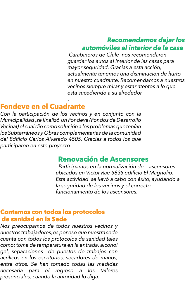  Recomendamos dejar los automóviles al interior de la casa. Carabineros de Chile nos recomendaron guardar los autos al interior de las casas para mayor seguridad. Gracias a esta acción, actualmente tenemos una disminución de hurto en nuestro cuadrante. Recomendamos a nuestros vecinos siempre mirar y estar atentos a lo que está sucediendo a su alrededor . Fondeve en el Cuadrante Con la participación de los vecinos y en conjunto con la Municipalidad ,se finalizó un Fondeve (Fondos de Desarrollo Vecinal) el cual dio como solución a los problemas que tenían los Subterráneos y Obras complementarias de la comunidad del Edificio Carlos Alvarado 4505. Gracias a todos los que participaron en este proyecto. Renovación de Ascensores Participamos en la normalización de ascensores ubicados en Victor Rae 5835 edificio El Magnolio. Esta actividad se llevó a cabo con éxito, ayudando a la seguridad de los vecinos y el correcto funcionamiento de los ascensores. Contamos con todos los protocolos de sanidad en la Sede Nos preocupamos de todos nuestros vecinos y nuestros trabajadores, es por eso que nuestra sede cuenta con todos los protocolos de sanidad tales como: toma de temperatura en la entrada, alcohol gel, separaciones de puestos de trabajos con acrílicos en los escritorios, secadores de manos, entre otros. Se han tomado todas las medidas necesaria para el regreso a los talleres presenciales, cuando la autoridad lo diga. 