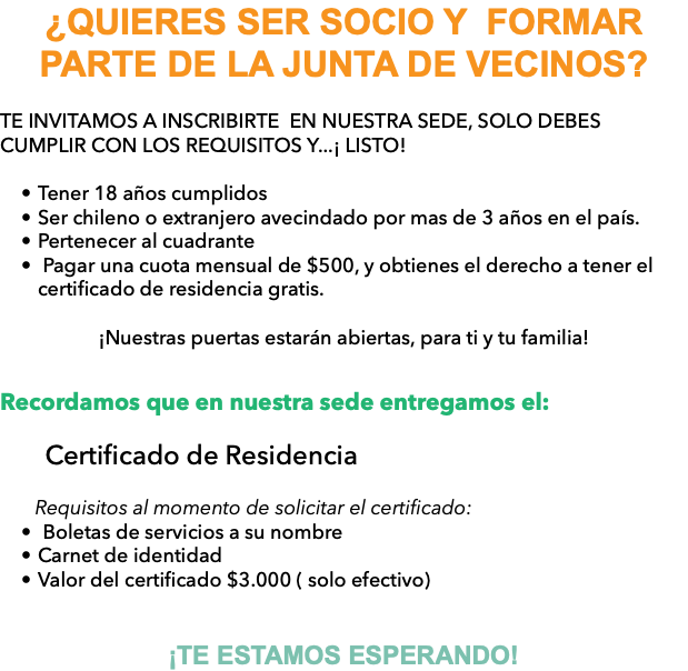 ¿QUIERES SER SOCIO Y FORMAR PARTE DE LA JUNTA DE VECINOS? TE INVITAMOS A INSCRIBIRTE EN NUESTRA SEDE, SOLO DEBES CUMPLIR CON LOS REQUISITOS Y...¡ LISTO! Tener 18 años cumplidos Ser chileno o extranjero avecindado por mas de 3 años en el país. Pertenecer al cuadrante Pagar una cuota mensual de $500, y obtienes el derecho a tener el certificado de residencia gratis. ¡Nuestras puertas estarán abiertas, para ti y tu familia! Recordamos que en nuestra sede entregamos el: Certificado de Residencia Requisitos al momento de solicitar el certificado: Boletas de servicios a su nombre Carnet de identidad Valor del certificado $3.000 ( solo efectivo) ¡TE ESTAMOS ESPERANDO!