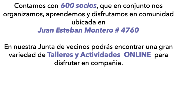 Contamos con 600 socios, que en conjunto nos organizamos, aprendemos y disfrutamos en comunidad ubicada en Juan Esteban Montero # 4760 En nuestra Junta de vecinos podrás encontrar una gran variedad de Talleres y Actividades ONLINE para disfrutar en compañia. 